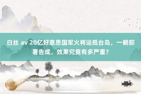 白丝 av 20亿好意思国军火将运抵台岛，一朝部署告成，效果究竟有多严重？