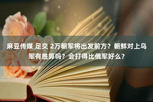 麻豆传媒 足交 2万朝军将出发前方？朝鲜对上乌军有胜算吗？会打得比俄军好么？