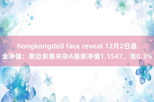 hongkongdoll face reveal 12月2日基金净值：南边安泰夹杂A最新净值1.1547，涨0.3%