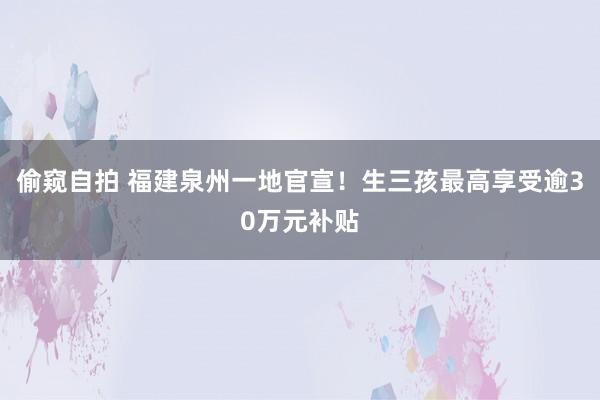 偷窥自拍 福建泉州一地官宣！生三孩最高享受逾30万元补贴