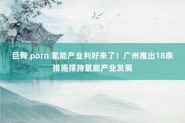 巨臀 porn 氢能产业利好来了！广州推出18条措施撑持氢能产业发展