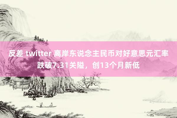 反差 twitter 离岸东说念主民币对好意思元汇率跌破7.31关隘，创13个月新低