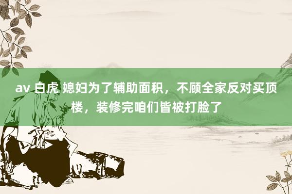 av 白虎 媳妇为了辅助面积，不顾全家反对买顶楼，装修完咱们皆被打脸了