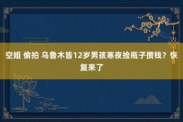 空姐 偷拍 乌鲁木皆12岁男孩寒夜捡瓶子攒钱？恢复来了