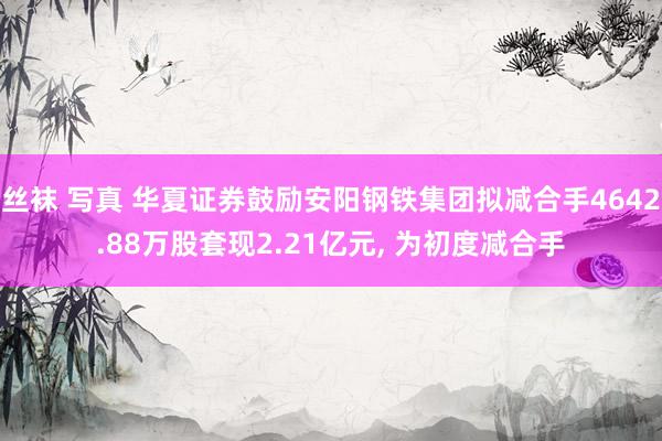 丝袜 写真 华夏证券鼓励安阳钢铁集团拟减合手4642.88万股套现2.21亿元， 为初度减合手