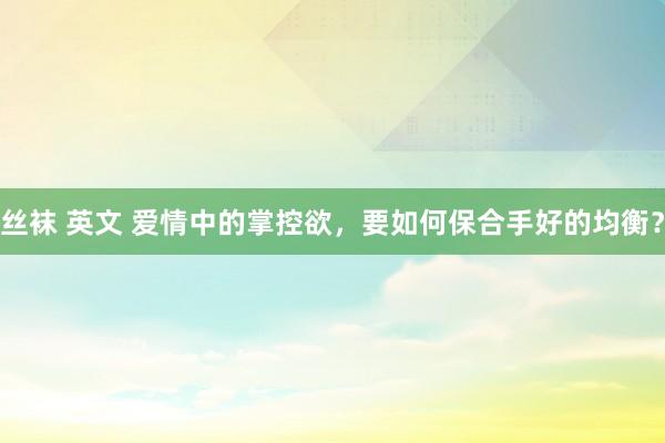 丝袜 英文 爱情中的掌控欲，要如何保合手好的均衡？