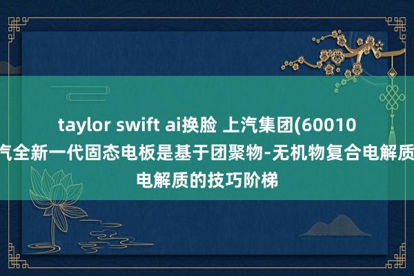 taylor swift ai换脸 上汽集团(600104.SH)：上汽全新一代固态电板是基于团聚物-无机物复合电解质的技巧阶梯