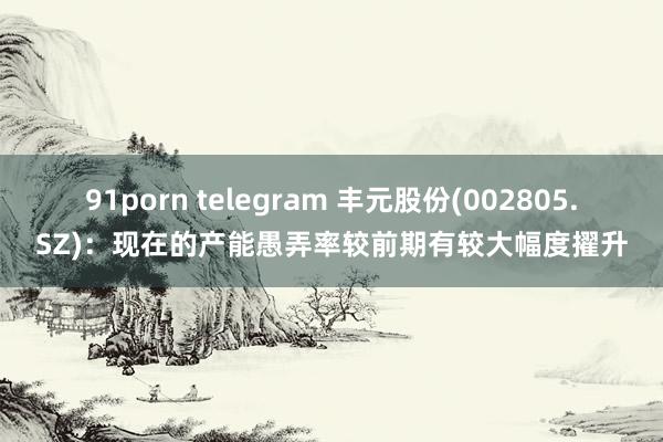 91porn telegram 丰元股份(002805.SZ)：现在的产能愚弄率较前期有较大幅度擢升