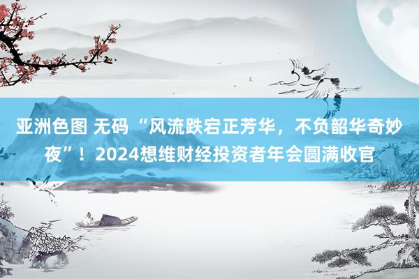 亚洲色图 无码 “风流跌宕正芳华，不负韶华奇妙夜”！2024想维财经投资者年会圆满收官