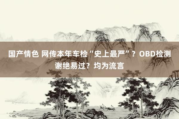 国产情色 网传本年车检“史上最严”？OBD检测谢绝易过？均为流言