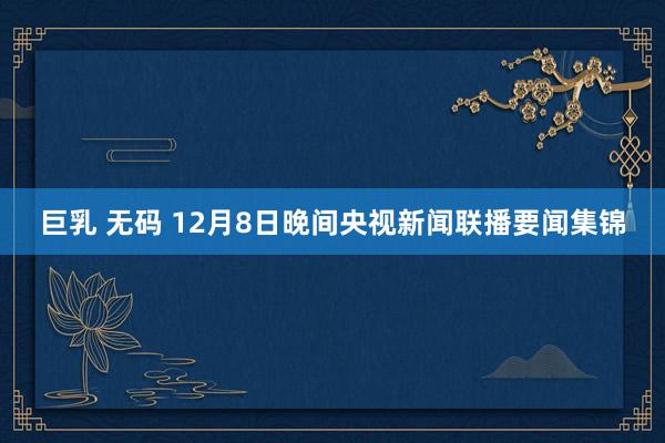 巨乳 无码 12月8日晚间央视新闻联播要闻集锦