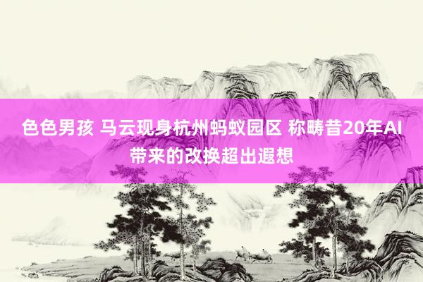 色色男孩 马云现身杭州蚂蚁园区 称畴昔20年AI带来的改换超出遐想