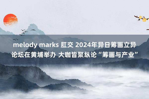 melody marks 肛交 2024年异日筹画立异论坛在黄埔举办 大咖皆聚纵论“筹画与产业”