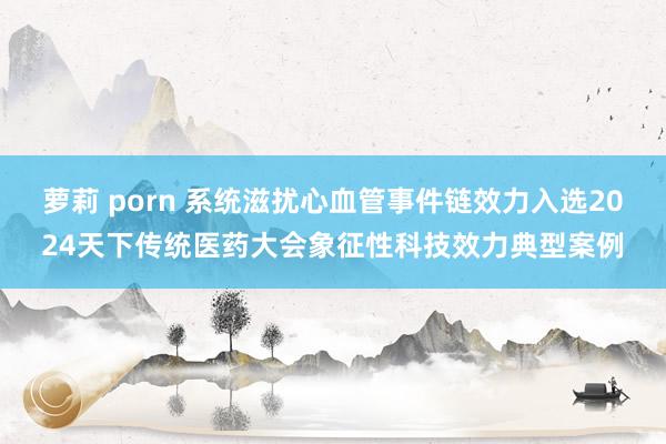 萝莉 porn 系统滋扰心血管事件链效力入选2024天下传统医药大会象征性科技效力典型案例