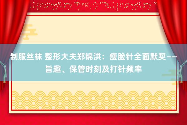 制服丝袜 整形大夫郑锦洪：瘦脸针全面默契——旨趣、保管时刻及打针频率