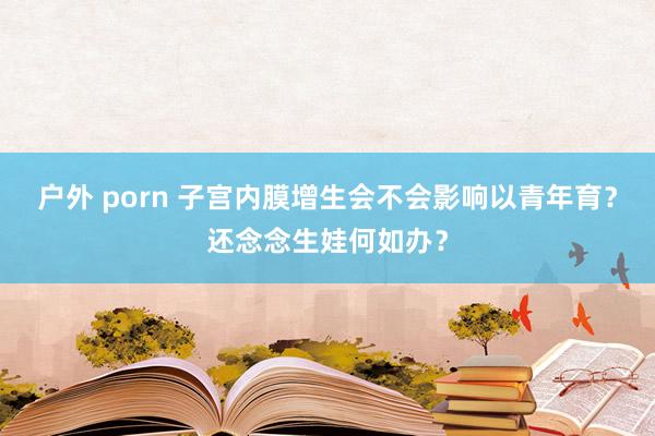 户外 porn 子宫内膜增生会不会影响以青年育？还念念生娃何如办？