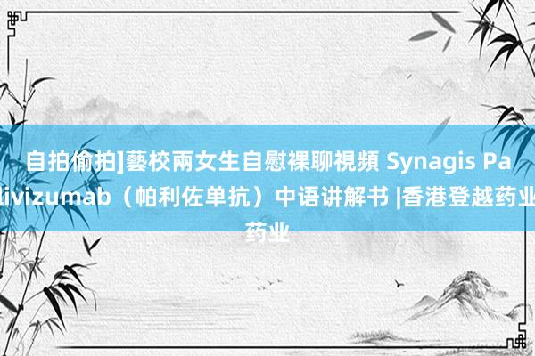 自拍偷拍]藝校兩女生自慰裸聊視頻 Synagis Palivizumab（帕利佐单抗）中语讲解书 |香港登越药业