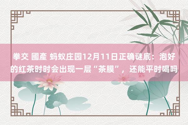 拳交 國產 蚂蚁庄园12月11日正确谜底：泡好的红茶时时会出现一层“茶膜”，还能平时喝吗