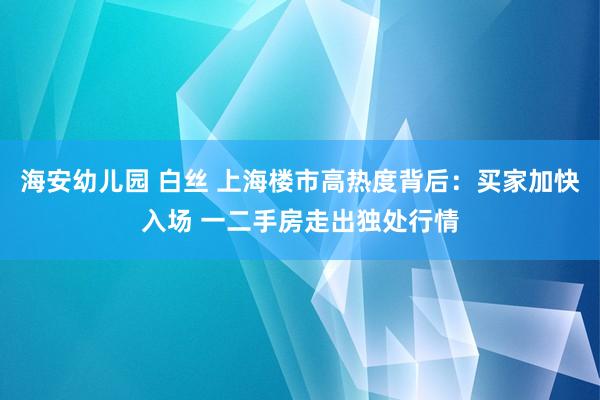 海安幼儿园 白丝 上海楼市高热度背后：买家加快入场 一二手房走出独处行情