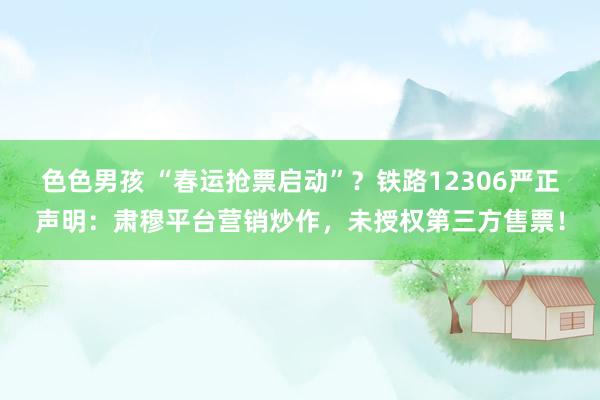 色色男孩 “春运抢票启动”？铁路12306严正声明：肃穆平台营销炒作，未授权第三方售票！