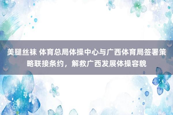 美腿丝袜 体育总局体操中心与广西体育局签署策略联接条约，解救广西发展体操容貌