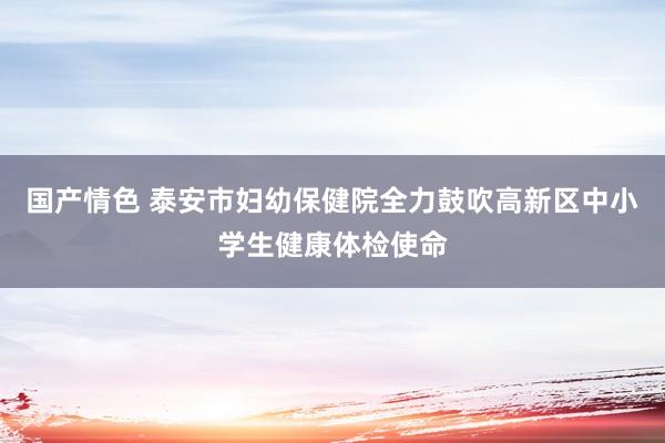 国产情色 泰安市妇幼保健院全力鼓吹高新区中小学生健康体检使命