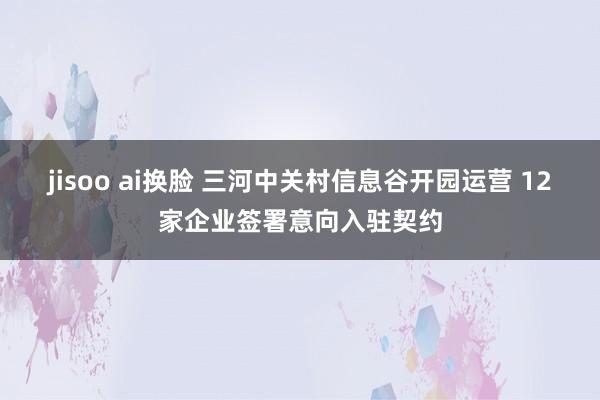 jisoo ai换脸 三河中关村信息谷开园运营 12家企业签署意向入驻契约