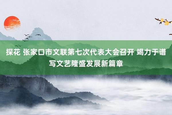 探花 张家口市文联第七次代表大会召开 竭力于谱写文艺隆盛发展新篇章