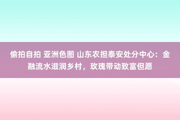 偷拍自拍 亚洲色图 山东农担泰安处分中心：金融流水滋润乡村，玫瑰带动致富但愿