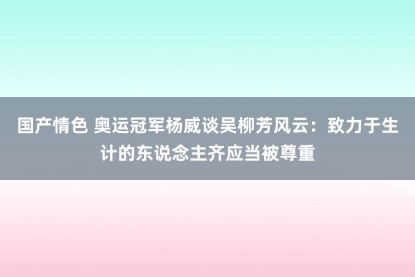 国产情色 奥运冠军杨威谈吴柳芳风云：致力于生计的东说念主齐应当被尊重