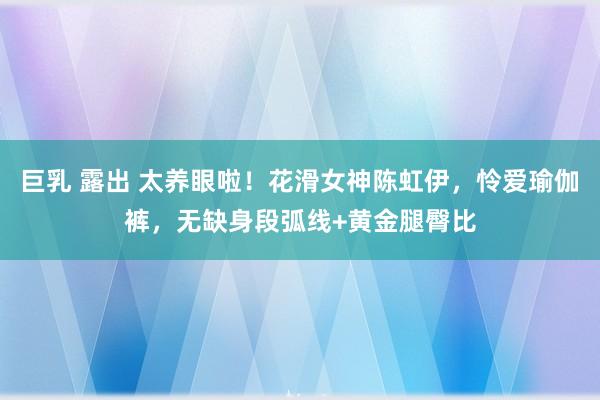 巨乳 露出 太养眼啦！花滑女神陈虹伊，怜爱瑜伽裤，无缺身段弧线+黄金腿臀比