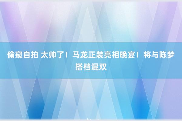 偷窥自拍 太帅了！马龙正装亮相晚宴！将与陈梦搭档混双