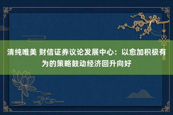 清纯唯美 财信证券议论发展中心：以愈加积极有为的策略鼓动经济回升向好