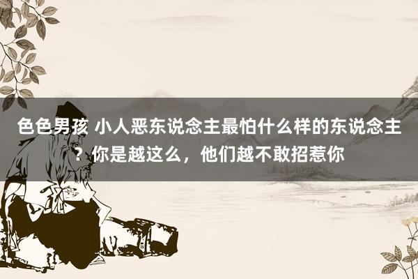 色色男孩 小人恶东说念主最怕什么样的东说念主？你是越这么，他们越不敢招惹你