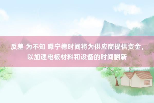 反差 为不知 曝宁德时间将为供应商提供资金，以加速电板材料和设备的时间翻新