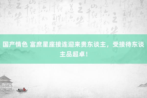 国产情色 富庶星座接连迎来贵东谈主，受接待东谈主品超卓！