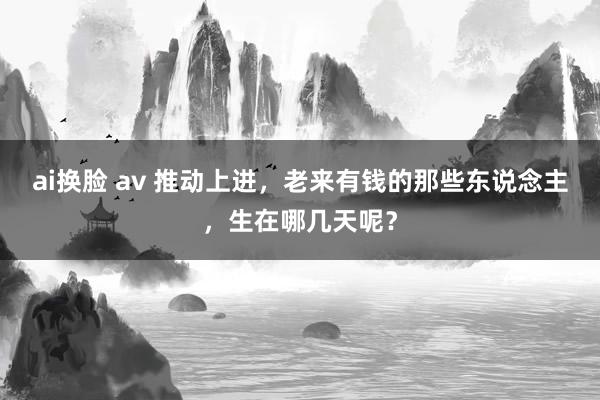 ai换脸 av 推动上进，老来有钱的那些东说念主，生在哪几天呢？