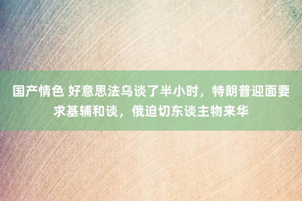 国产情色 好意思法乌谈了半小时，特朗普迎面要求基辅和谈，俄迫切东谈主物来华