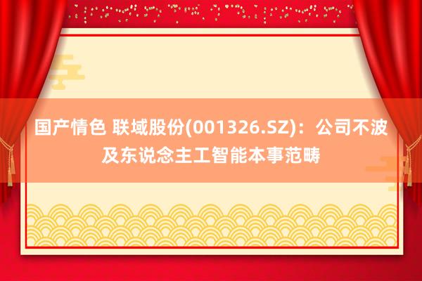 国产情色 联域股份(001326.SZ)：公司不波及东说念主工智能本事范畴