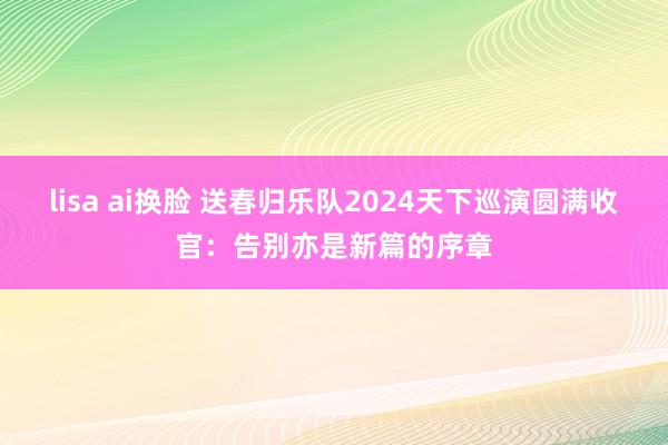 lisa ai换脸 送春归乐队2024天下巡演圆满收官：告别亦是新篇的序章