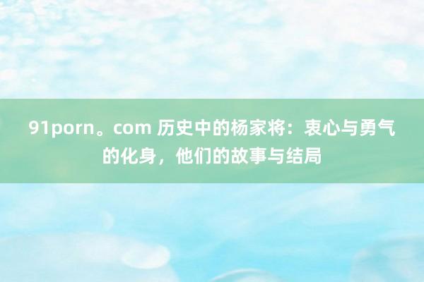 91porn。com 历史中的杨家将：衷心与勇气的化身，他们的故事与结局