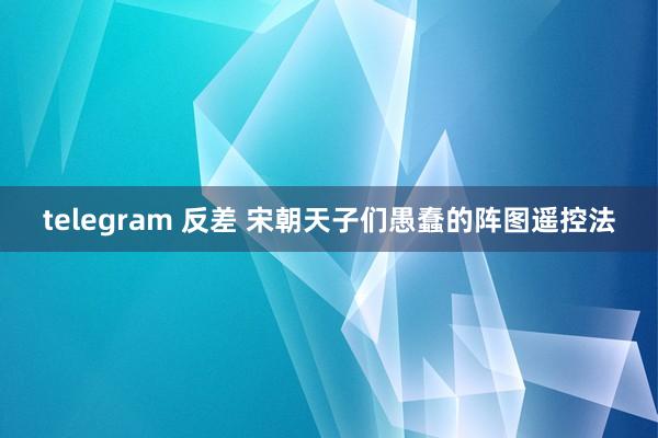 telegram 反差 宋朝天子们愚蠢的阵图遥控法