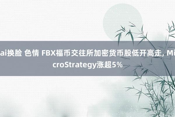 ai换脸 色情 FBX福币交往所加密货币股低开高走， MicroStrategy涨超5%