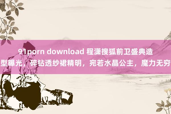 91porn download 程潇搜狐前卫盛典造型曝光，碎钻透纱裙精明，宛若水晶公主，魔力无穷