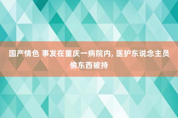 国产情色 事发在重庆一病院内， 医护东说念主员偷东西被持