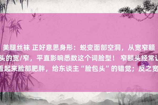 美腿丝袜 正好意思身形：蜕变面部空洞，从宽窄额头初始！ 你知谈吗？额头的宽/窄，平直影响悉数这个词脸型！ 窄额头经常让东谈主看起来脸部肥胖，给东谈主“脸包头”的错觉；反之宽额头会让你看起来“头包脸”，让...