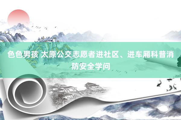 色色男孩 太原公交志愿者进社区、进车厢科普消防安全学问