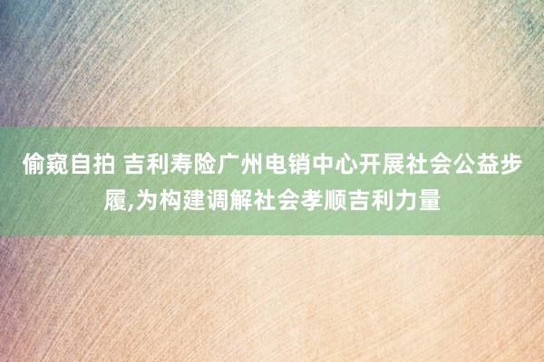 偷窥自拍 吉利寿险广州电销中心开展社会公益步履，为构建调解社会孝顺吉利力量