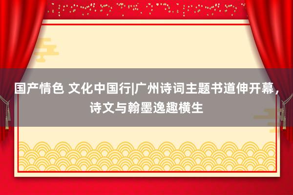 国产情色 文化中国行|广州诗词主题书道伸开幕，诗文与翰墨逸趣横生