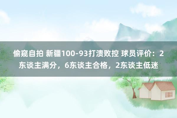 偷窥自拍 新疆100-93打溃败控 球员评价：2东谈主满分，6东谈主合格，2东谈主低迷